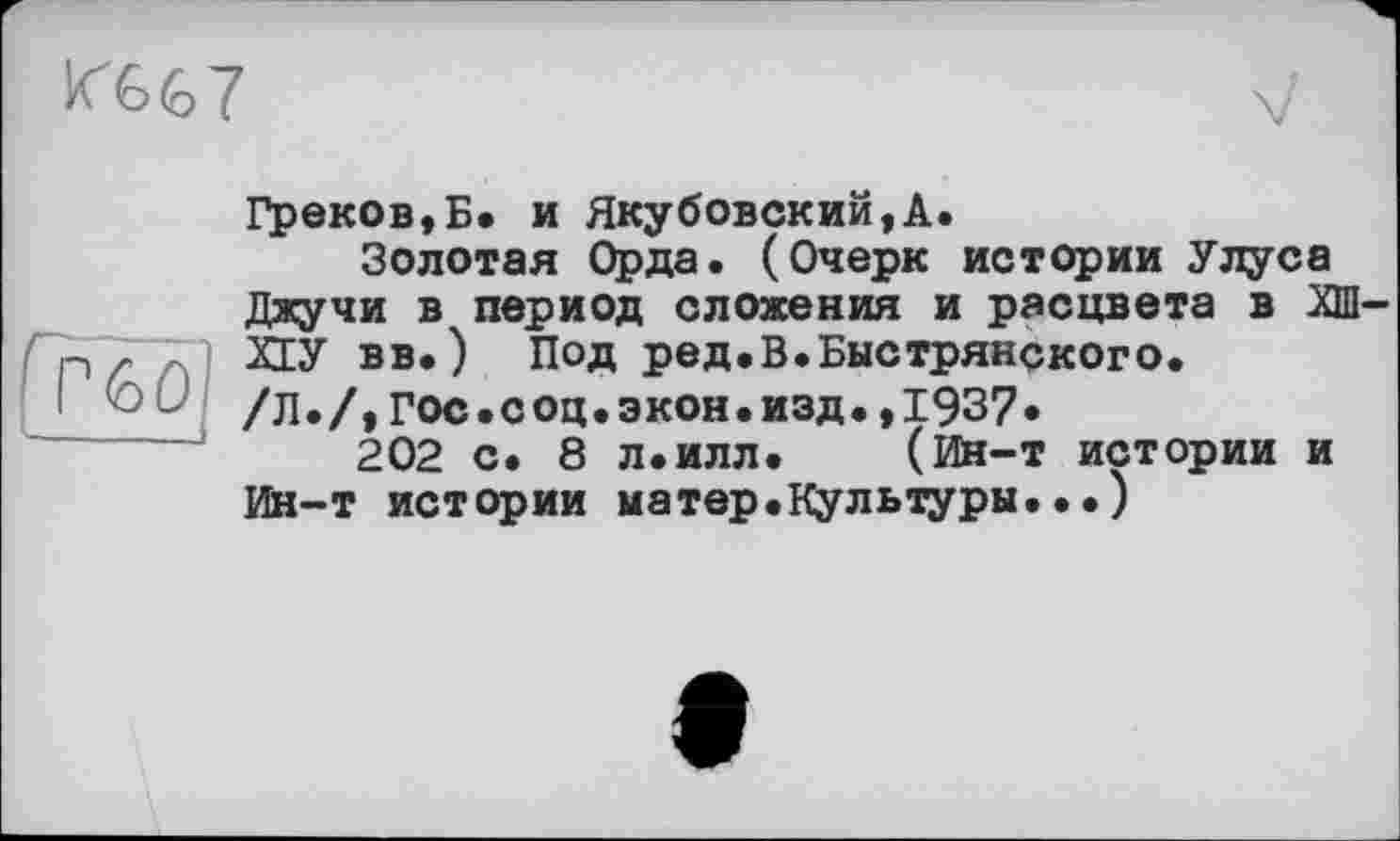 ﻿Ю.&7
>6Û
Греков,Б. и Якубовский,А.
Золотая Орда. (Очерк истории Улуса Джучи в период сложения и расцвета в ХШ-ХЕУ вв.) Под ред.В.Быстрянского.
/Л./,Гос.соц.экон.изд.,1937*
202 с. 8 л.илл.	(йн-т истории и
Ин-т истории матер.Культуры...)